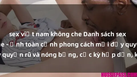 sex việt nam không che Danh sách sex Việt Nam không che - Ảnh toàn cảnh phong cách mới đầy quyến rũ và nóng bỏng, cực kỳ hấp dẫn, không thể bỏ qua!