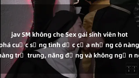 jav SM không che Sex gái sinh viên hot nhất: Cùng khám phá cuộc sống tình dục của những cô nàng trẻ trung, năng động và không ngần ngại thử nghiệm!