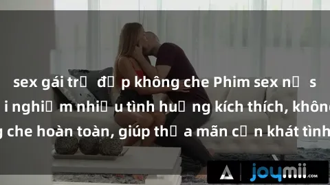 sex gái trẻ đẹp không che Phim sex nữ sinh mới nhất: Trải nghiệm nhiều tình huống kích thích, không che hoàn toàn, giúp thỏa mãn cơn khát tình dục của các bạn trẻ