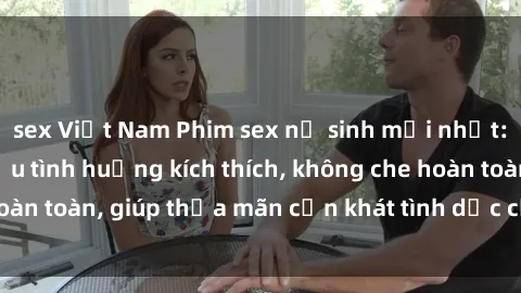 sex Việt Nam Phim sex nữ sinh mới nhất: Trải nghiệm nhiều tình huống kích thích, không che hoàn toàn, giúp thỏa mãn cơn khát tình dục của các bạn trẻ