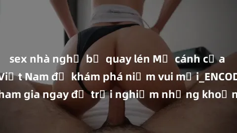 sex nhà nghỉ bị quay lén Mở cánh cửa thế giới sex MILF Việt Nam để khám phá niềm vui mới_ENCODE_. Hãy tham gia ngay để trải nghiệm những khoảnh khắc đầy kích thích và đam mê.