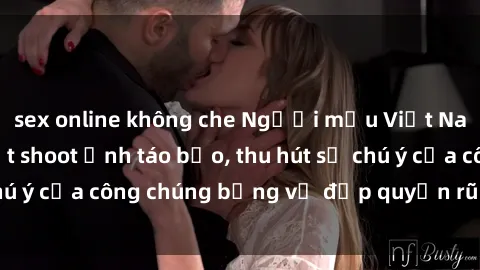sex online không che Người mẫu Việt Nam gây sốt với loạt shoot ảnh táo bạo, thu hút sự chú ý của công chúng bằng vẻ đẹp quyến rũ và gợi cảm.