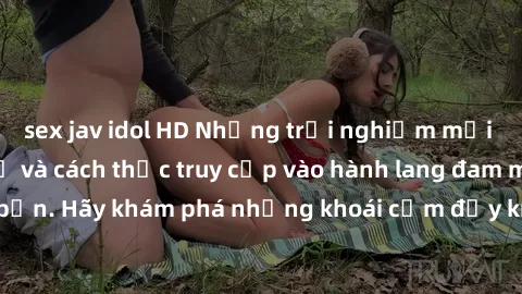 sex jav idol HD Những trải nghiệm mới lạ với sex tập thể và cách thức truy cập vào hành lang đam mê của bạn. Hãy khám phá những khoái cảm đầy kích thích với tập thể hấp dẫn!