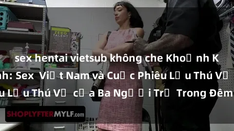 sex hentai vietsub không che Khoảnh Khắc Đầy Kịch Tính: Sex  Việt Nam và Cuộc Phiêu Lưu Thú Vị của Ba Người Trẻ Trong Đêm Say Đắm