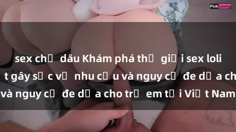 sex chị dâu Khám phá thế giới sex loli Việt Nam: Sự thật gây sốc về nhu cầu và nguy cơ đe dọa cho trẻ em tại Việt Nam