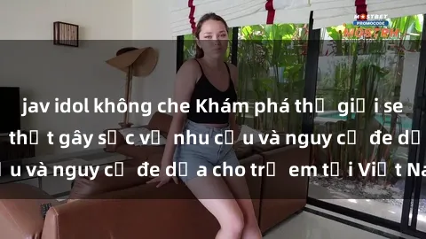 jav idol không che Khám phá thế giới sex loli Việt Nam: Sự thật gây sốc về nhu cầu và nguy cơ đe dọa cho trẻ em tại Việt Nam