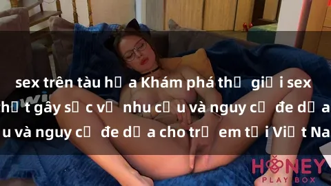 sex trên tàu hỏa Khám phá thế giới sex loli Việt Nam: Sự thật gây sốc về nhu cầu và nguy cơ đe dọa cho trẻ em tại Việt Nam