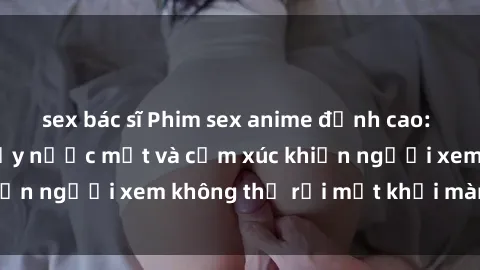 sex bác sĩ Phim sex anime đỉnh cao: Những tác phẩm đầy nước mắt và cảm xúc khiến người xem không thể rời mắt khỏi màn hình
