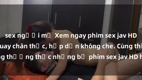 sex người mỹ Xem ngay phim sex jav HD với những cảnh quay chân thực, hấp dẫn không che. Cùng thưởng thức những bộ phim sex jav HD hot nhất hiện nay!