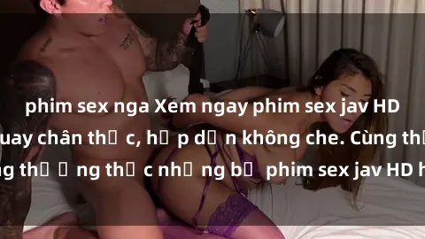 phim sex nga Xem ngay phim sex jav HD với những cảnh quay chân thực, hấp dẫn không che. Cùng thưởng thức những bộ phim sex jav HD hot nhất hiện nay!