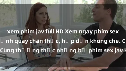 xem phim jav full HD Xem ngay phim sex jav HD với những cảnh quay chân thực, hấp dẫn không che. Cùng thưởng thức những bộ phim sex jav HD hot nhất hiện nay!
