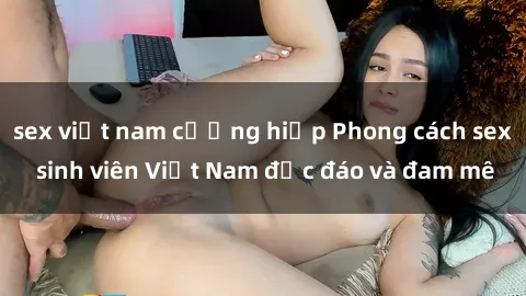 sex việt nam cưỡng hiếp Phong cách sex sinh viên Việt Nam độc đáo và đam mê